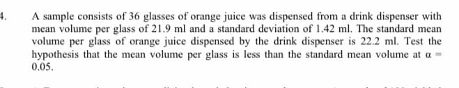 4.
A sample consists of 36 glasses of orange juice was dispensed from a drink dispenser with
mean volume per glass of 21.9 ml and a standard deviation of 1.42 ml. The standard mean
volume per glass of orange juice dispensed by the drink dispenser is 22.2 ml. Test the
hypothesis that the mean volume per glass is less than the standard mean volume at a =
0.05.
