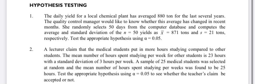 HYPOTHESIS TESTING
The daily yield for a local chemical plant has averaged 880 ton for the last several years.
The quality control manager would like to know whether this average has changed in recent
months. She randomly selects 50 days from the computer database and computes the
average and standard deviation of the n = 50 yields as = 871 tons and s = 21 tons,
respectively. Test the appropriate hypothesis using a = 0.05.
1.
A lecturer claim that the medical students put in more hours studying compared to other
students. The mean number of hours spent studying per week for other students is 23 hours
with a standard deviation of 3 hours per week. A sample of 25 medical students was selected
at random and the mean number of hours spent studying per weeks was found to be 25
hours. Test the appropriate hypothesis using a =
accepted or not.
2.
0.05 to see whether the teacher's claim be
