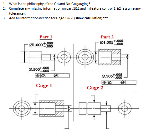 1. Whatis the philosophy of the Goand No-Gogauging?
2. Complete any missing information on part 1&2 and in feature control 1 &2 (assume any
tolerance).
3. Add all information needed for Gage 1& 2 (show calculation)***
Part 1
Part 2
Ø1.005t908
Ø1.000+ 000
-.005
Ø.500*
n+.000
-.005
Ø.505+.005
000
Gage 1
Gage 2
