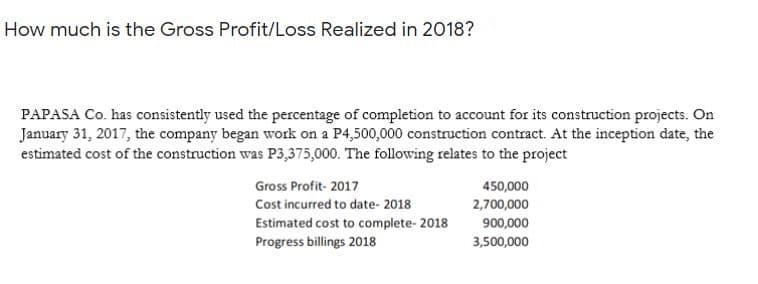 How much is the Gross Profit/Loss Realized in 2018?
PAPASA Co. has consistently used the percentage of completion to account for its construction projects. On
January 31, 2017, the company began work on a P4,500,000 construction contract. At the inception date, the
estimated cost of the construction was P3,375,000. The following relates to the project
Gross Profit- 2017
450,000
Cost incurred to date- 2018
2,700,000
Estimated cost to complete- 2018
900,000
Progress billings 2018
3,500,000
