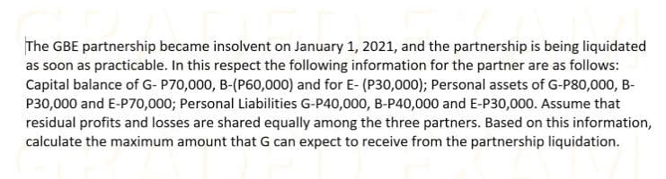The GBE partnership became insolvent on January 1, 2021, and the partnership is being liquidated
as soon as practicable. In this respect the following information for the partner are as follows:
Capital balance of G- P70,000, B-(P60,000) and for E- (P30,000); Personal assets of G-P80,000, B-
P30,000 and E-P70,000; Personal Liabilities G-P40,000, B-P40,000 and E-P30,000. Assume that
residual profits and losses are shared equally among the three partners. Based on this information,
calculate the maximum amount that G can expect to receive from the partnership liquidation.
