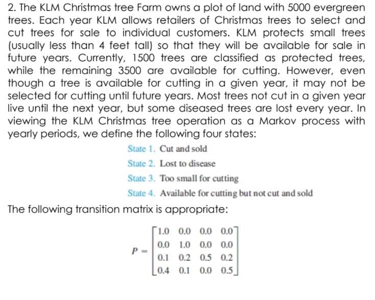 2. The KLM Christmas tree Farm owns a plot of land with 5000 evergreen
trees. Each year KLM allows retailers of Christmas trees to select and
cut trees for sale to individual customers. KLM protects small trees
(Usually less than 4 feet tall) so that they will be available for sale in
future years. Currently, 1500 trees are classified as protected trees,
while the remaining 3500 are available for cutting. However, even
though a tree is available for cutting in a given year, it may not be
selected for cutting until future years. Most trees not cut in a given year
live until the next year, but some diseased trees are lost every year. In
viewing the KLM Christmas tree operation as a Markov process with
yearly periods, we define the following four states:
State 1. Cut and sold
State 2. Lost to disease
State 3. Too small for cutting
State 4. Available for cutting but not cut and sold
The following transition matrix is appropriate:
[1.0 0.0 0.0 0.07
0.0 1.0 0.0 0.0
P =
0.1 0.2 0.5 0.2
0.4 0.1 0.0 0.5
