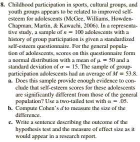 8. Childhood participation in sports, cultural groups, and
youth groups appears to be related to improved self-
esteem for adolescents (McGee, Williams, Howden-
Chapman, Martin, & Kawachi, 2006). In a representa-
tive study, a sample of n = 100 adolescents with a
history of group participation is given a standardized
self-esteem questionnaire. For the general popula-
tion of adolescents, scores on this questionnaire form
a normal distribution with a mean of µ = 50 and a
standard deviation of o = 15. The sample of group-
participation adolescents had an average of M = 53.8.
a. Does this sample provide enough evidence to con-
clude that self-esteem scores for these adolescents
are significantly different from those of the general
population? Use a two-tailed test with a = 05.
b. Compute Cohen's d to measure the size of the
difference.
c. Write a sentence describing the outcome of the
hypothesis test and the measure of effect size as it
would appear in a research report.

