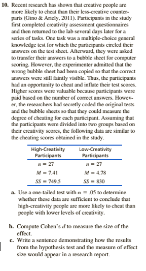 10. Recent research has shown that creative people are
more likely to cheat than their less-creative counter-
parts (Gino & Ariely, 2011). Participants in the study
first completed creativity assessment questionnaires
and then returned to the lab several days later for a
series of tasks. One task was a multiple-choice general
knowledge test for which the participants circled their
answers on the test sheet. Afterward, they were asked
to transfer their answers to a bubble sheet for computer
scoring. However, the experimenter admitted that the
wrong bubble sheet had been copied so that the correct
answers were still faintly visible. Thus, the participants
had an opportunity to cheat and inflate their test scores.
Higher scores were valuable because participants were
paid based on the number of correct answers. Howev-
er, the researchers had secretly coded the original tests
and the bubble sheets so that they could measure the
degree of cheating for each participant. Assuming that
the participants were divided into two groups based on
their creativity scores, the following data are similar to
the cheating scores obtained in the study.
High-Creativity
Participants
Low-Creativity
Participants
n= 27
n= 27
M = 7.41
M = 4.78
Ss = 749.5
Ss = 830
a. Use a one-tailed test with a = .05 to determine
whether these data are sufficient to conclude that
high-creativity people are more likely to cheat than
people with lower levels of creativity.
b. Compute Cohen's d to measure the size of the
effect.
c. Write a sentence demonstrating how the results
from the hypothesis test and the measure of effect
size would appear in a research report.
