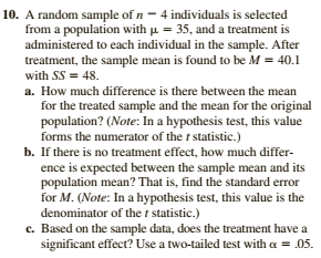 10. A random sample of n - 4 individuals is selected
from a population with u = 35, and a treatment is
administered to each individual in the sample. After
treatment, the sample mean is found to be M = 40.1
with SS = 48.
a. How much difference is there between the mean
for the treated sample and the mean for the original
population? (Note: In a hypothesis test, this value
forms the numerator of the t statistic.)
b. If there is no treatment effect, how much differ-
ence is expected between the sample mean and its
population mean? That is, find the standard error
for M. (Note: In a hypothesis test, this value is the
denominator of the t statistic.)
c. Based on the sample data, does the treatment have a
significant effect? Use a two-tailed test with a = .05.
