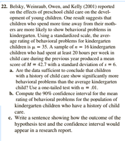 22. Belsky, Weinraub, Owen, and Kelly (2001) reported
on the effects of preschool child care on the devel-
opment of young children. One result suggests that
children who spend more time away from their moth-
ers are more likely to show behavioral problems in
kindergarten. Using a standardized scale, the aver-
age rating of behavioral problems for kindergarten
children is u = 35. A sample of n = 16 kindergarten
children who had spent at least 20 hours per week in
child care during the previous year produced a mean
score of M = 42.7 with a standard deviation of s = 6.
a. Are the data sufficient to conclude that children
with a history of child care show significantly more
behavioral problems than the average kindergarten
child? Use a one-tailed test with a = .01.
b. Compute the 90% confidence interval for the mean
rating of behavioral problems for the population of
kindergarten children who have a history of child
care.
c. Write a sentence showing how the outcome of the
hypothesis test and the confidence interval would
appear in a research report.
