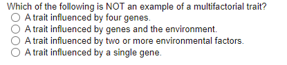 Which of the following is NOT an example of a multifactorial trait?
O A trait influenced by four genes.
O A trait influenced by genes and the environment.
O A trait influenced by two or more environmental factors.
A trait influenced by a single gene.
