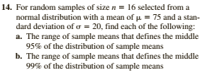 14. For random samples of size n = 16 selected from a
normal distribution with a mean of µ = 75 and a stan-
dard deviation of o = 20, find each of the following:
a. The range of sample means that defines the middle
95% of the distribution of sample means
b. The range of sample means that defines the middle
99% of the distribution of sample means
