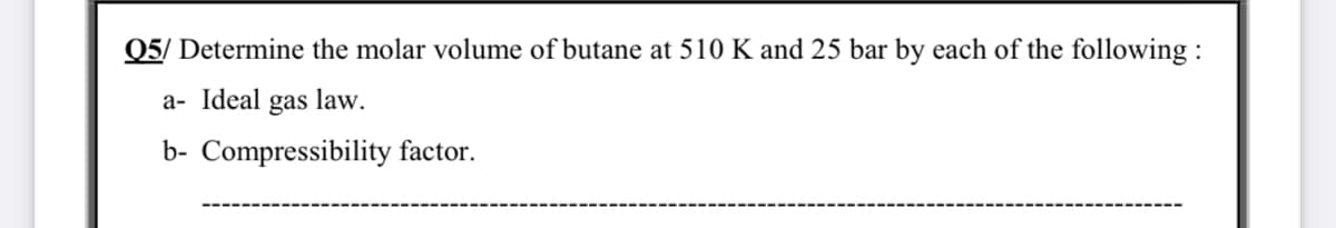 Q5/ Determine the molar volume of butane at 510 K and 25 bar by each of the following :
a- Ideal gas law.
b- Compressibility factor.
