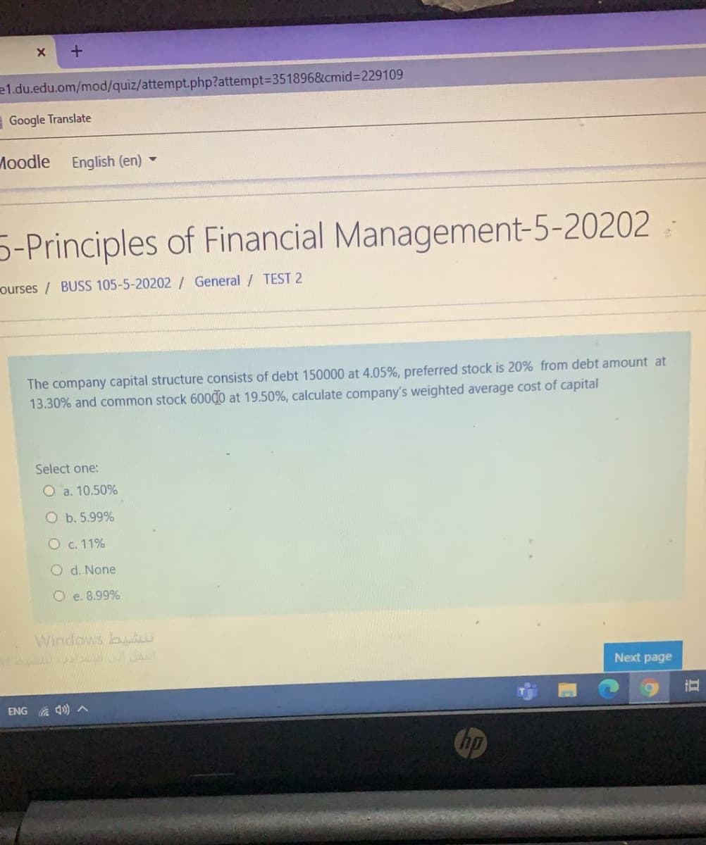 e1.du.edu.om/mod/quiz/attempt.php?attempt3D351896&cmid%3D229109
Google Translate
Moodle
English (en)
5-Principles of Financial Management-5-20202
ourses / BUSS 105-5-20202/ General / TEST 2
The company capital structure consists of debt 150000 at 4.05%, preferred stock is 20% from debt amount at
13.30% and common stock 60000 at 19.50%, calculate company's weighted average cost of capital
Select one:
O a. 10.50%
O b. 5.99%
O c. 11%
O d. None
O e. 8.99%
Windows bu
Next page
ENG A 4)A
Chp
