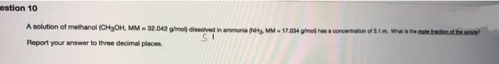 estion 10
A solution of methanol (CH3OH, MM - 32.042 g/mol) dissolved in ammonia (NH3. MM - 17.034 gimol) has a concentration of 5.1 m. What is the mole traction of the solute
Report your answer to three decimal places.
