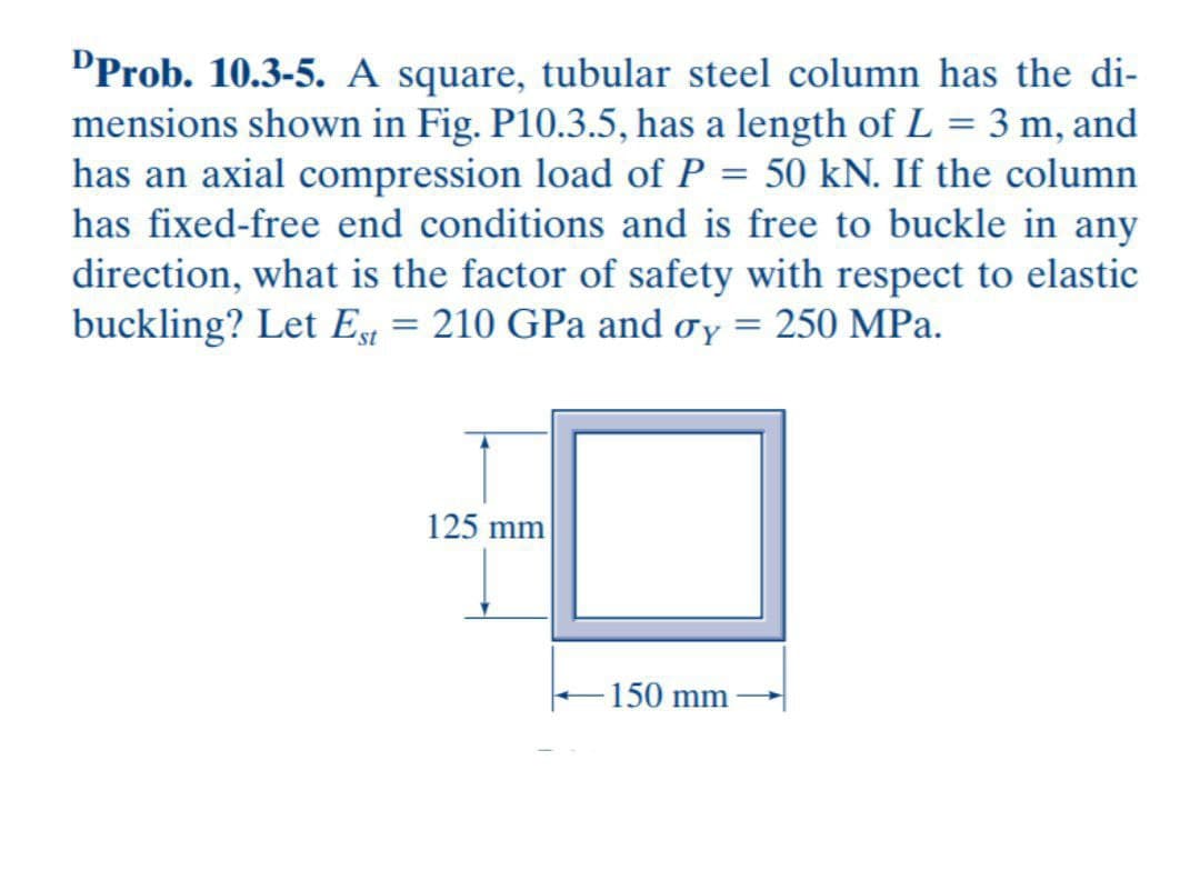 ¹Prob. 10.3-5. A square, tubular steel column has the di-
mensions shown in Fig. P10.3.5, has a length of L = 3 m, and
has an axial compression load of P = 50 kN. If the column
has fixed-free end conditions and is free to buckle in any
direction, what is the factor of safety with respect to elastic
buckling? Let Est = 210 GPa and oy = 250 MPa.
125 mm
150 mm