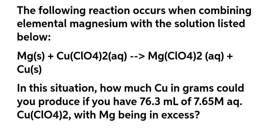 The following reaction occurs when combining
elemental magnesium with the solution listed
below:
Mg(s) + Cu(CIO4)2(aq) --> Mg(CIO4)2 (aq) +
Cu(s)
In this situation, how much Cu in grams could
you produce if you have 76.3 mL of 7.65M aq.
Cu(CIO4)2, with Mg being in excess?