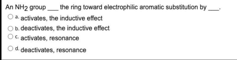 An NH2 group
_the ring toward electrophilic aromatic substitution by.
a. activates, the inductive effect
O b. deactivates, the inductive effect
O c. activates, resonance
O d. deactivates, resonance
