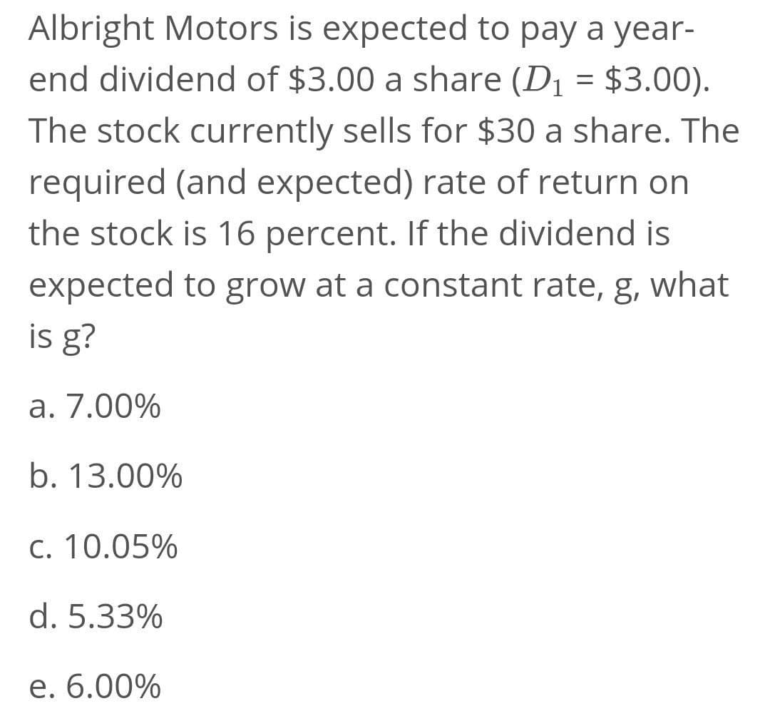 Albright Motors is expected to pay a year-
end dividend of $3.00 a share (D1 = $3.00).
The stock currently sells for $30 a share. The
required (and expected) rate of return on
the stock is 16 percent. If the dividend is
expected to grow at a constant rate, g, what
is g?
a. 7.00%
b. 13.00%
C. 10.05%
d. 5.33%
e. 6.00%
