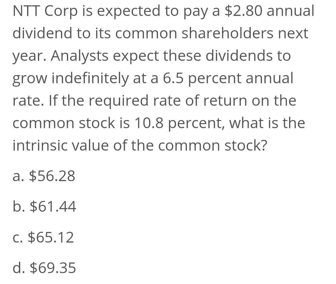 NTT Corp is expected to pay a $2.80 annual
dividend to its common shareholders next
year. Analysts expect these dividends to
grow indefinitely at a 6.5 percent annual
rate. If the required rate of return on the
common stock is 10.8 percent, what is the
intrinsic value of the common stock?
a. $56.28
b. $61.44
c. $65.12
d. $69.35
