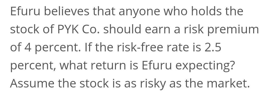 Efuru believes that anyone who holds the
stock of PYK Co. should earn a risk premium
of 4 percent. If the risk-free rate is 2.5
percent, what return is Efuru expecting?
Assume the stock is as risky as the market.
