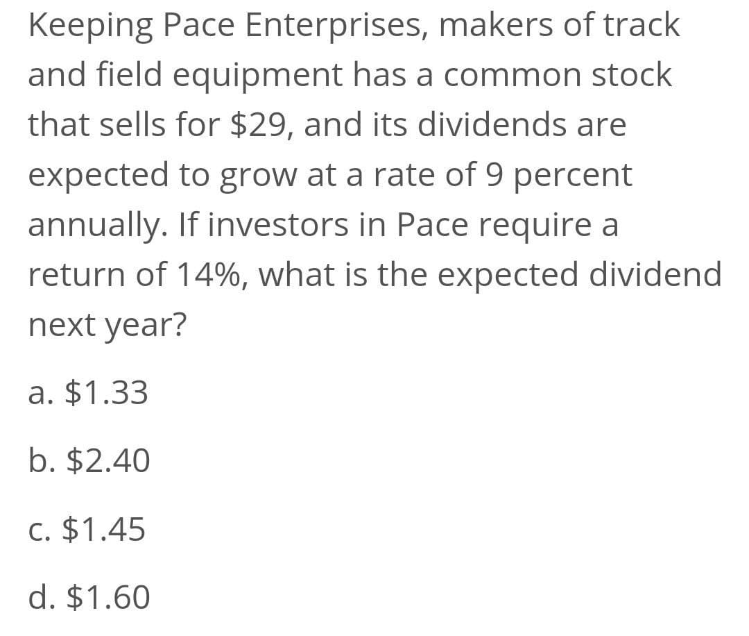 Keeping Pace Enterprises, makers of track
and field equipment has a common stock
that sells for $29, and its dividends are
expected to grow at a rate of 9 percent
annually. If investors in Pace require a
return of 14%, what is the expected dividend
next year?
a. $1.33
b. $2.40
C. $1.45
d. $1.60
