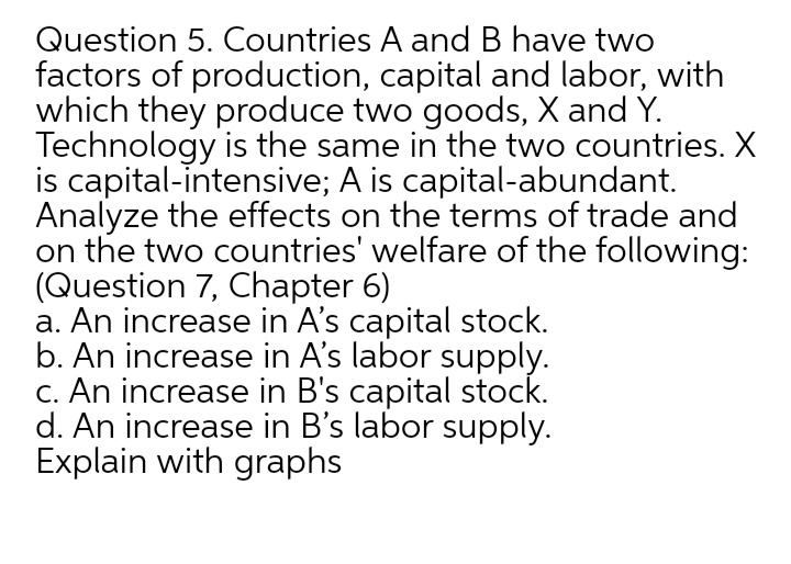 Question 5. Countries A and B have two
factors of production, capital and labor, with
which they produce two goods, X and Y.
Technology is the same in the two countries. X
is capital-intensive; A is capital-abundant.
Analyze the effects on the terms of trade and
on the two countries' welfare of the following:
(Question 7, Chapter 6)
a. An increase in A's capital stock.
b. An increase in A's labor supply.
C. An increase in B's capital stock.
d. An increase in B's labor supply.
Explain with graphs
