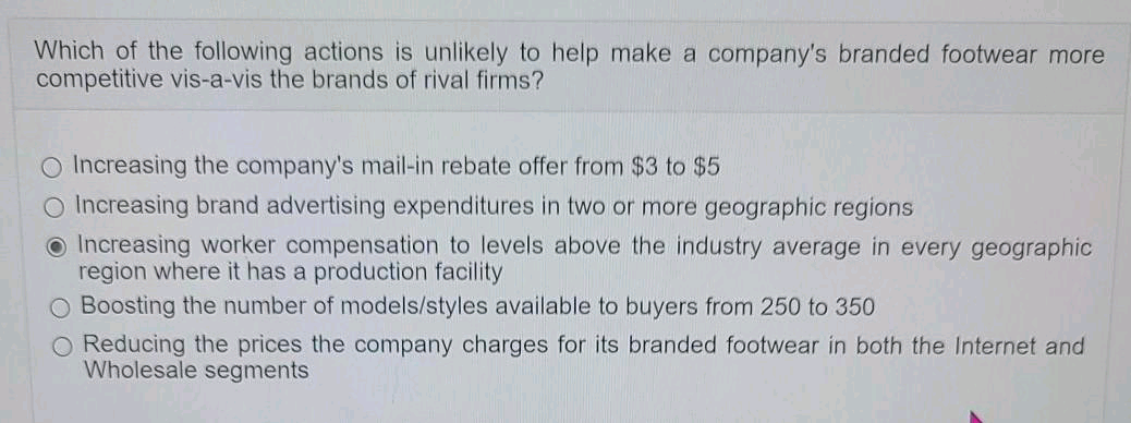 Which of the following actions is unlikely to help make a company's branded footwear more
competitive vis-a-vis the brands of rival firms?
O Increasing the company's mail-in rebate offer from $3 to $5
O Increasing brand advertising expenditures in two or more geographic regions
O Increasing worker compensation to levels above the industry average in every geographic
region where it has a production facility
O Boosting the number of models/styles available to buyers from 250 to 350
O Reducing the prices the company charges for its branded footwear in both the Internet and
Wholesale segments
