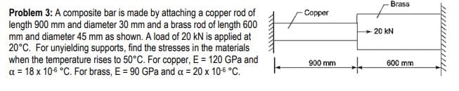 Brass
Problem 3: A composite bar is made by attaching a copper rod of
length 900 mm and diameter 30 mm and a brass rod of length 600
mm and diameter 45 mm as shown. A load of 20 kN is applied at
20°C. For unyielding supports, find the stresses in the materials
when the temperature rises to 50°C. For copper, E = 120 GPa and
a = 18 x 10-6 °C. For brass, E = 90 GPa and a = 20 x 106 °C.
Copper
20 kN
900 mm
600 mm

