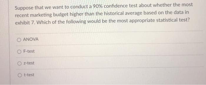Suppose that we want to conduct a 90% confidence test about whether the most
recent marketing budget higher than the historical average based on the data in
exhibit 7. Which of the following would be the most appropriate statistical test?
O ANOVA
O F-test
O z-test
O t-test
