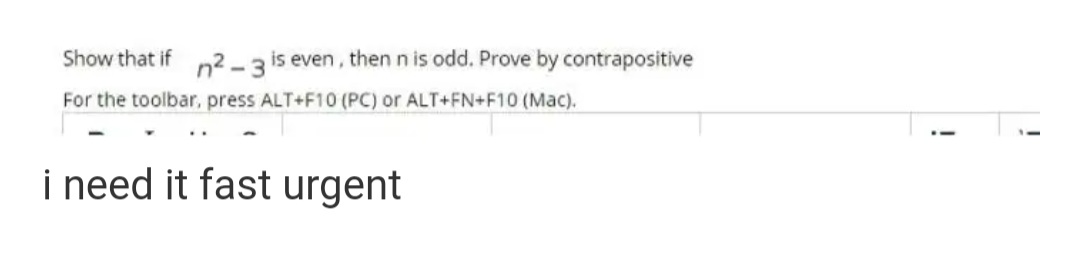 Show that if n2 -3 is even, then n is odd. Prove by contrapositive
For the toolbar, press ALT+F10 (PC) or ALT+FN+F10 (Mac).
i need it fast urgent
!
