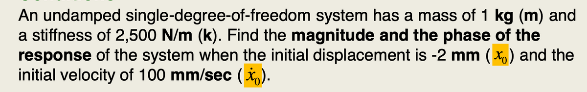 An undamped single-degree-of-freedom system has a mass of 1 kg (m) and
a stiffness of 2,500 N/m (k). Find the magnitude and the phase of the
response of the system when the initial displacement is -2 mm (X) and the
initial velocity of 100 mm/sec (x).
