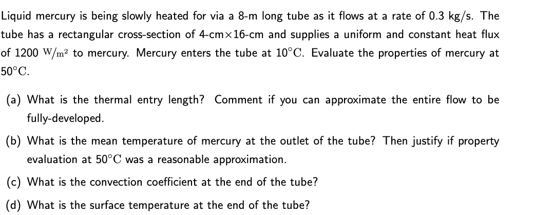 Liquid mercury is being slowly heated for via a 8-m long tube as it flows at a rate of 0.3 kg/s. The
tube has a rectangular cross-section of 4-cmx16-cm and supplies a uniform and constant heat flux
of 1200 W/m? to mercury. Mercury enters the tube at 10°C. Evaluate the properties of mercury at
50°C.
(a) What is the thermal entry length? Comment if you can approximate the entire flow to be
fully-developed.
(b) What is the mean temperature of mercury at the outlet of the tube? Then justify if property
evaluation at 50°C was a reasonable approximation.
(c) What is the convection coefficient at the end of the tube?
(d) What is the surface temperature at the end of the tube?

