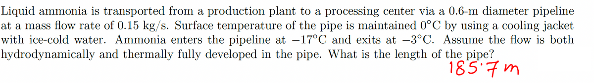 Liquid ammonia is transported from a production plant to a processing center via a 0.6-m diameter pipeline
at a mass flow rate of 0.15 kg/s. Surface temperature of the pipe is maintained 0°C by using a cooling jacket
with ice-cold water. Ammonia enters the pipeline at -17°C and exits at -3°C. Assume the flow is both
hydrodynamically and thermally fully developed in the pipe. What is the length of the pipe?
185.7m