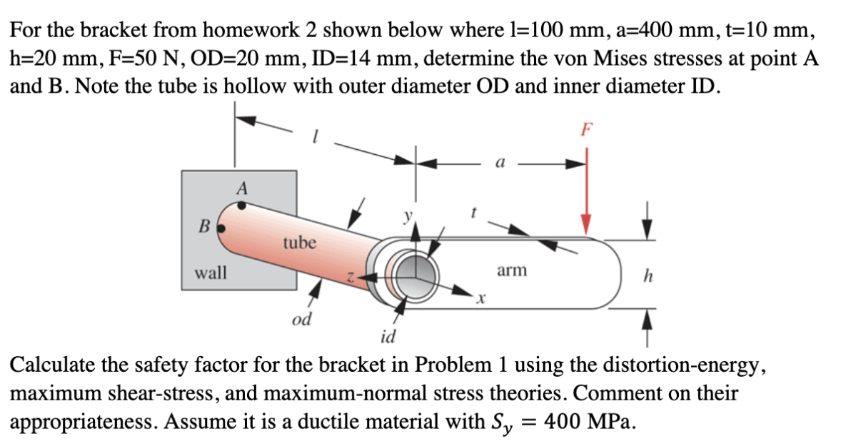 For the bracket from homework 2 shown below where l=100 mm, a=400 mm, t=10 mm,
h=20 mm, F=50 N, OD=20 mm, ID=14 mm, determine the von Mises stresses at point A
and B. Note the tube is hollow with outer diameter OD and inner diameter ID.
F
A
B
tube
wall
arm
h
od
id
Calculate the safety factor for the bracket in Problem 1 using the distortion-energy,
maximum shear-stress, and maximum-normal stress theories. Comment on their
appropriateness. Assume it is a ductile material with S, = 400 MPa.
