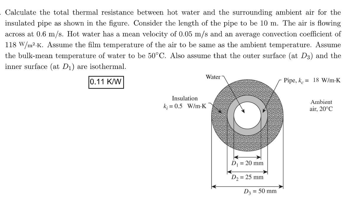 . Calculate the total thermal resistance between hot water and the surrounding ambient air for the
insulated pipe as shown in the figure. Consider the length of the pipe to be 10 m. The air is flowing
across at 0.6 m/s. Hot water has a mean velocity of 0.05 m/s and an average convection coefficient of
118 W/m².K. Assume the film temperature of the air to be same as the ambient temperature. Assume
the bulk-mean temperature of water to be 50°C. Also assume that the outer surface (at D3) and the
inner surface (at D₁) are isothermal.
0.11 K/W
Water
Insulation
k; = 0.5 W/m-K
D₁ = 20 mm
D₂=
= 25 mm
D3
= 50 mm
Pipe, k = 18 W/m.K
Ambient
air, 20°C