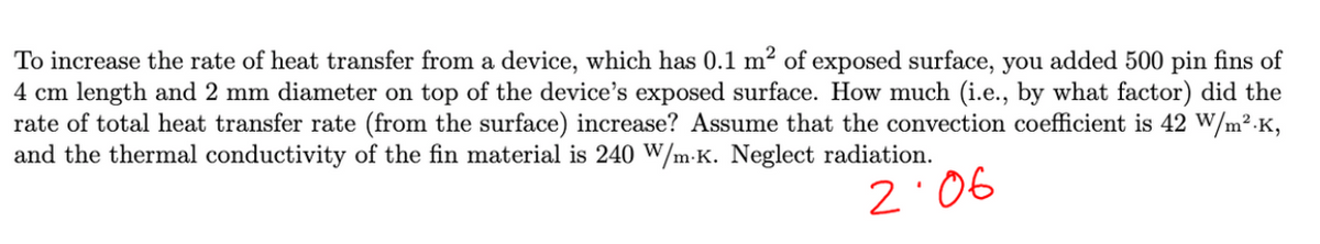 To increase the rate of heat transfer from a device, which has 0.1 m² of exposed surface, you added 500 pin fins of
4 cm length and 2 mm diameter on top of the device's exposed surface. How much (i.e., by what factor) did the
rate of total heat transfer rate (from the surface) increase? Assume that the convection coefficient is 42 W/m².K,
and the thermal conductivity of the fin material is 240 W/mK. Neglect radiation.
2:06