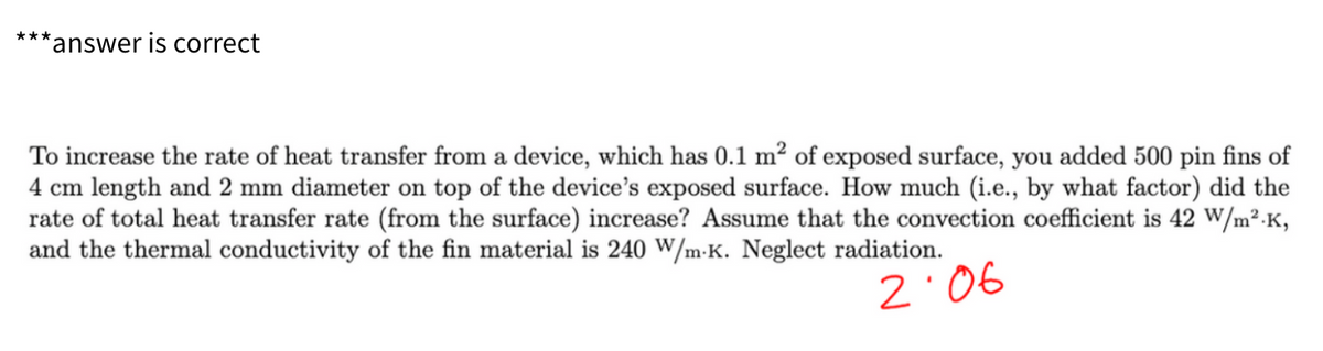 ***
**answer is correct
To increase the rate of heat transfer from a device, which has 0.1 m² of exposed surface, you added 500 pin fins of
4 cm length and 2 mm diameter on top of the device's exposed surface. How much (i.e., by what factor) did the
rate of total heat transfer rate (from the surface) increase? Assume that the convection coefficient is 42 W/m².K,
and the thermal conductivity of the fin material is 240 W/m.K. Neglect radiation.
2:06