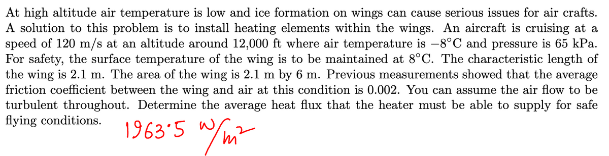 At high altitude air temperature is low and ice formation on wings can cause serious issues for air crafts.
A solution to this problem is to install heating elements within the wings. An aircraft is cruising at a
speed of 120 m/s at an altitude around 12,000 ft where air temperature is -8°C and pressure is 65 kPa.
For safety, the surface temperature of the wing is to be maintained at 8°C. The characteristic length of
the wing is 2.1 m. The area of the wing is 2.1 m by 6 m. Previous measurements showed that the average
friction coefficient between the wing and air at this condition is 0.002. You can assume the air flow to be
turbulent throughout. Determine the average heat flux that the heater must be able to supply for safe
flying conditions.
w/ni
1963.5 w