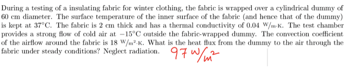 During a testing of a insulating fabric for winter clothing, the fabric is wrapped over a cylindrical dummy of
60 cm diameter. The surface temperature of the inner surface of the fabric (and hence that of the dummy)
is kept at 37°C. The fabric is 2 cm thick and has a thermal conductivity of 0.04 W/m-K. The test chamber
provides a strong flow of cold air at -15°C outside the fabric-wrapped dummy. The convection coefficient
of the airflow around the fabric is 18 W/m²K. What is the heat flux from the dummy to the air through the
fabric under steady conditions? Neglect radiation. 97 W/m²
