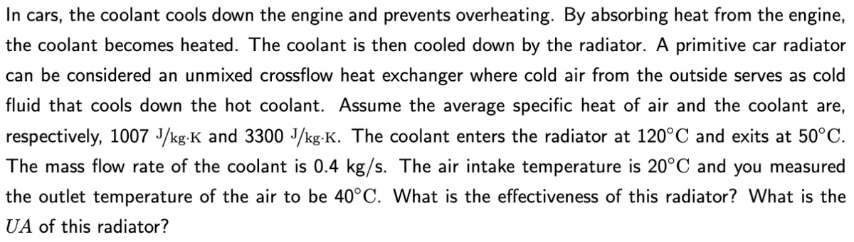 In cars, the coolant cools down the engine and prevents overheating. By absorbing heat from the engine,
the coolant becomes heated. The coolant is then cooled down by the radiator. A primitive car radiator
can be considered an unmixed crossflow heat exchanger where cold air from the outside serves as cold
fluid that cools down the hot coolant. Assume the average specific heat of air and the coolant are,
respectively, 1007 J/kg-K and 3300 J/kg.K. The coolant enters the radiator at 120°C and exits at 50°C.
The mass flow rate of the coolant is 0.4 kg/s. The air intake temperature is 20°C and you measured
the outlet temperature of the air to be 40°C. What is the effectiveness of this radiator? What is the
UA of this radiator?