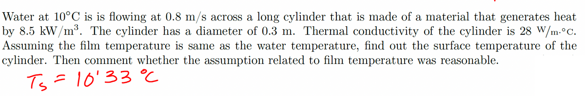 Water at 10°C is is flowing at 0.8 m/s across a long cylinder that is made of a material that generates heat
by 8.5 kW/m³. The cylinder has a diameter of 0.3 m. Thermal conductivity of the cylinder is 28 W/m.°C.
Assuming the film temperature is same as the water temperature, find out the surface temperature of the
cylinder. Then comment whether the assumption related to film temperature was reasonable.
Ts=10'33°℃