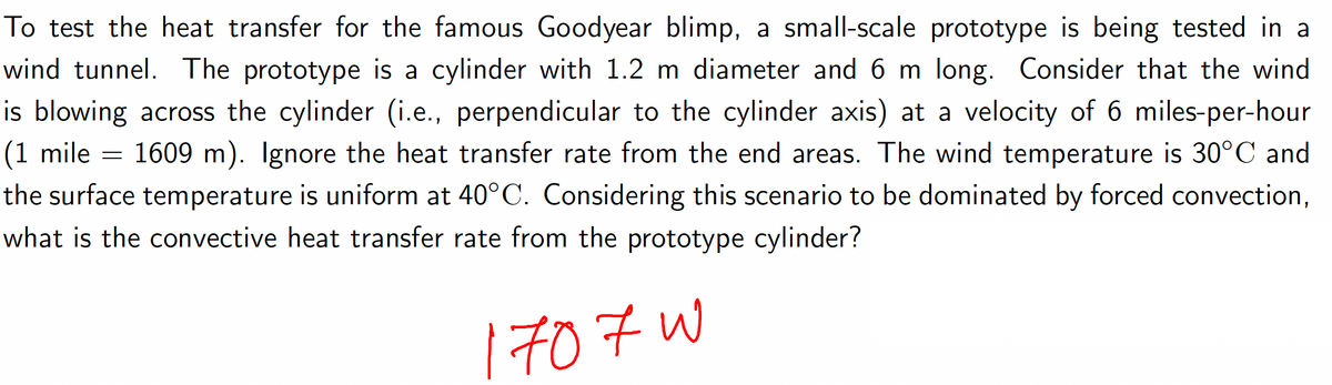 To test the heat transfer for the famous Goodyear blimp, a small-scale prototype is being tested in a
wind tunnel. The prototype is a cylinder with 1.2 m diameter and 6 m long. Consider that the wind.
is blowing across the cylinder (i.e., perpendicular to the cylinder axis) at a velocity of 6 miles-per-hour
1609 m). Ignore the heat transfer rate from the end areas. The wind temperature is 30°C and
the surface temperature is uniform at 40°C. Considering this scenario to be dominated by forced convection,
what is the convective heat transfer rate from the prototype cylinder?
(1 mile
1707 w
=