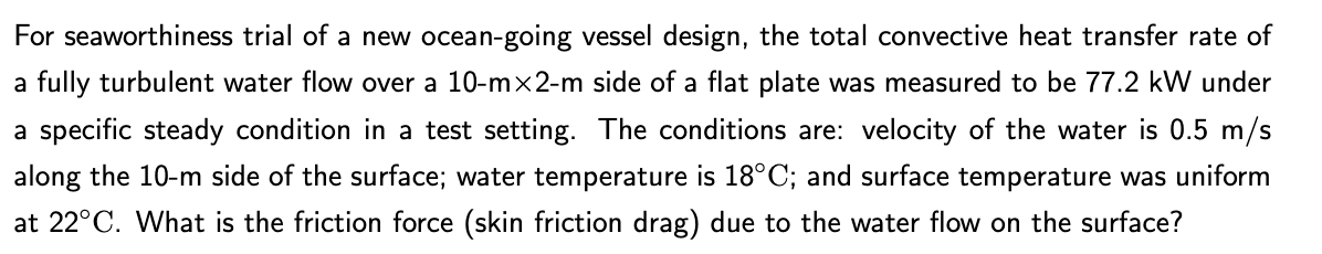 For seaworthiness trial of a new ocean-going vessel design, the total convective heat transfer rate of
a fully turbulent water flow over a 10-m×2-m side of a flat plate was measured to be 77.2 kW under
a specific steady condition in a test setting. The conditions are: velocity of the water is 0.5 m/s
along the 10-m side of the surface; water temperature is 18°C; and surface temperature was uniform
at 22°C. What is the friction force (skin friction drag) due to the water flow on the surface?
