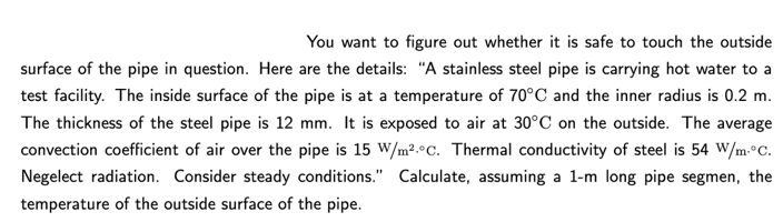 You want to figure out whether it is safe to touch the outside
surface of the pipe in question. Here are the details: "A stainless steel pipe is carrying hot water to a
test facility. The inside surface of the pipe is at a temperature of 70°C and the inner radius is 0.2 m.
The thickness of the steel pipe is 12 mm. It is exposed to air at 30°C on the outside. The average
convection coefficient of air over the pipe is 15 W/m².°C. Thermal conductivity of steel is 54 W/m.°C.
Negelect radiation. Consider steady conditions." Calculate, assuming a 1-m long pipe segmen, the
temperature of the outside surface of the pipe.