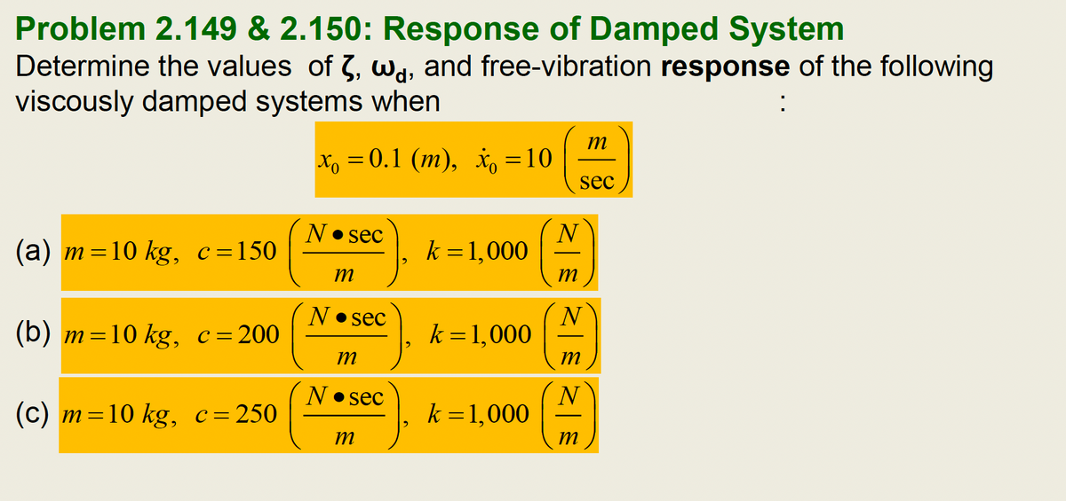 Problem 2.149 & 2.150: Response of Damped System
Determine the values of 3, wa, and free-vibration response of the following
viscously damped systems when
x₁ = 0.1 (m), x = 10
(a) m=10 kg, c=150
(b) m=10 kg, c = 200
(c) m=10 kg, c = 250
N• sec
m
N sec
m
N• sec
m
k = 1,000
k = 1,000
N
m
N
sec
m
N
k = 1,000 (
m
: