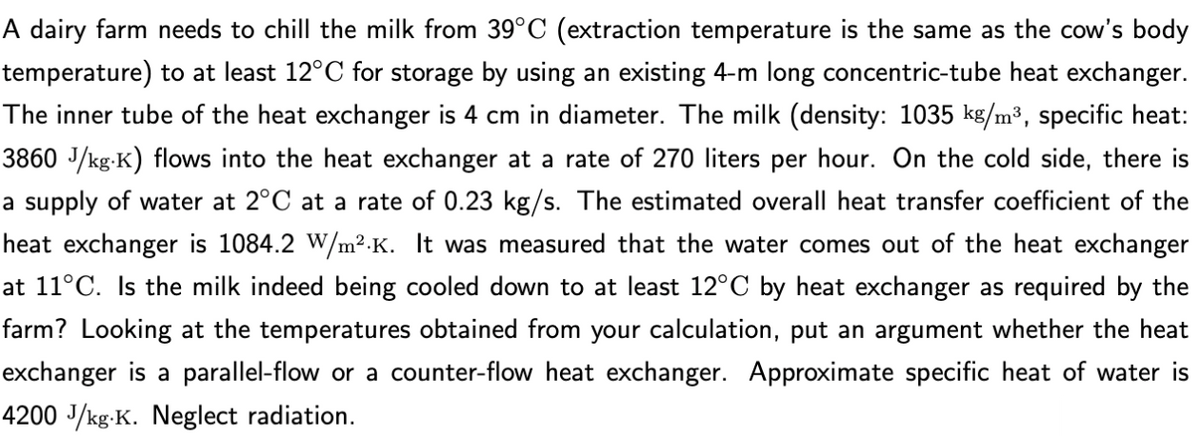 A dairy farm needs to chill the milk from 39°C (extraction temperature is the same as the cow's body
temperature) to at least 12°C for storage by using an existing 4-m long concentric-tube heat exchanger.
The inner tube of the heat exchanger is 4 cm in diameter. The milk (density: 1035 kg/m³, specific heat:
3860 J/kg.K) flows into the heat exchanger at a rate of 270 liters per hour. On the cold side, there is
a supply of water at 2°C at a rate of 0.23 kg/s. The estimated overall heat transfer coefficient of the
heat exchanger is 1084.2 W/m².K. It was measured that the water comes out of the heat exchanger
at 11°C. Is the milk indeed being cooled down to at least 12°C by heat exchanger as required by the
farm? Looking at the temperatures obtained from your calculation, put an argument whether the heat
exchanger is a parallel-flow or a counter-flow heat exchanger. Approximate specific heat of water is
4200 J/kg.K. Neglect radiation.