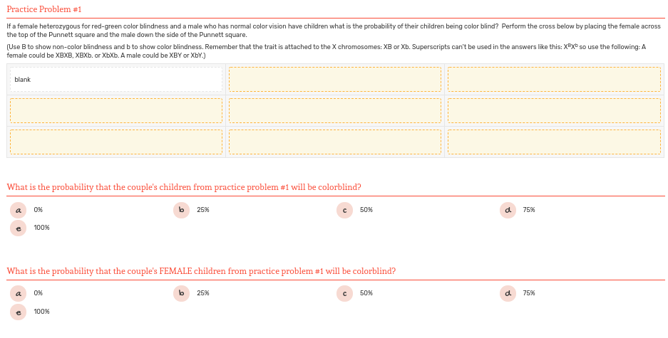 Practice Problem #1
If a female heterozygous for red-green color blindness and a male who has normal color vision have children what is the probability of their children being color blind? Perform the cross below by placing the female across
the top of the Punnett square and the male down the side of the Punnett square.
(Use B to show non-color blindness and b to show color blindness. Remember that the trait is attached to the X chromosomes: XB or Xb. Superscripts can't be used in the answers like this: XExb so use the following: A
female could be XBXB, XBXB. or XbXb. A male could be XBY or XbY.)
blank
What is the probability that the couple's children from practice problem #1 will be colorblind?
a
0%
25%
50%
d
75%
100%
What is the probability that the couple's FEMALE children from practice problem #1 will be colorblind?
a
0%
lb
25%
50%
d
75%
100%
