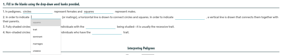 1. Fill in the blanks using the drop-down word banks provided.
1. In pedigrees, circles
represent females and squares
represent males.
2. In order to indicate |
their parents.
(or matings), a horizontal line is drawn to connect circles and squares. In order to indicate
a vertical line is drawn that connects them together with
squares
3. Fully shaded circles
ndividuals with the
being studied--it is usually the recessive trait.
trait
4. Non-shaded circles
ndividuals who have the
trait.
dominant
marrlages
Interpreting Pedigrees
children
