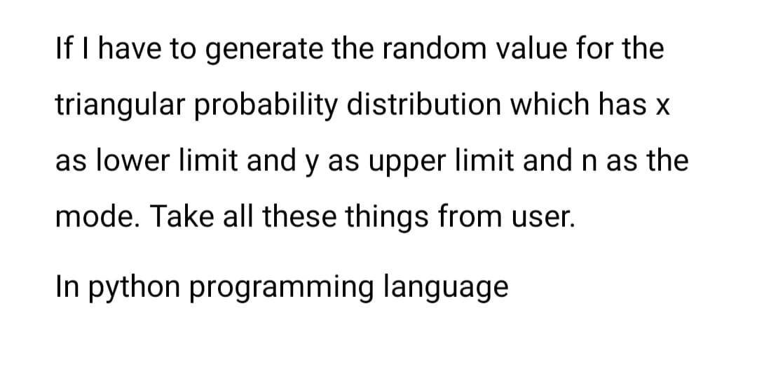 If I have to generate the random value for the
triangular probability distribution which has x
as lower limit and y as upper limit and n as the
mode. Take all these things from user.
In python programming language
