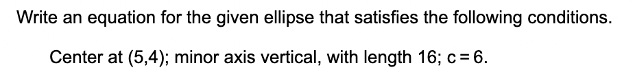 Write an equation for the given ellipse that satisfies the following conditions.
Center at (5,4); minor axis vertical, with length 16; c= 6.
