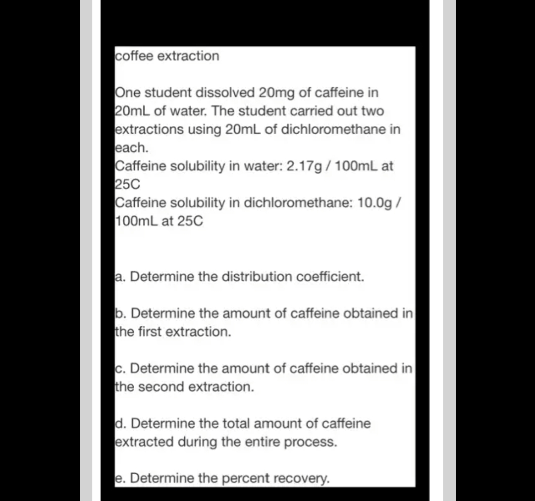coffee extraction
One student dissolved 20mg of caffeine in
20mL of water. The student carried out two
extractions using 20mL of dichloromethane in
each.
Caffeine solubility in water: 2.17g / 100mL at
25C
Caffeine solubility in dichloromethane: 10.0g /
100mL at 25C
a. Determine the distribution coefficient.
b. Determine the amount of caffeine obtained in
the first extraction.
c. Determine the amount of caffeine obtained in
the second extraction.
d. Determine the total amount of caffeine
extracted during the entire process.
e. Determine the percent recovery.
