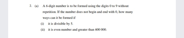 2. (a)
A 6-digit number is to be formed using the digits 0 to 9 without
repetition. If the number does not begin and end with 0, how many
ways can it be formed if
(i) it is divisible by 5.
(ii) it is even number and greater than 600 000.
