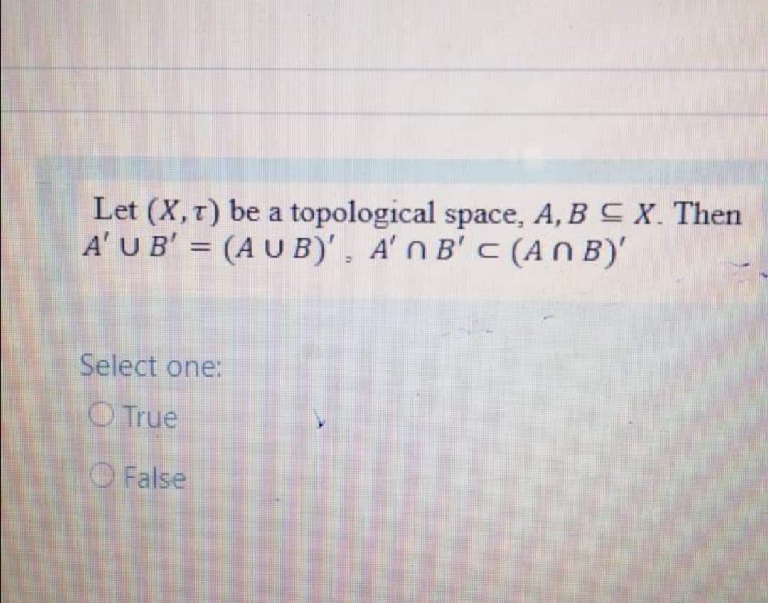 Let (X, t) be a topological space, A, BC X. Then
A' UB' = (AU B)', A'n B' C(ANB)'
%3D
Select one:
O True
O False
